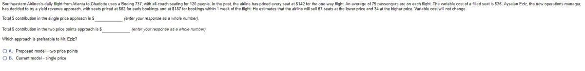 Southeastern Airlines's daily flight from Atlanta to Charlotte uses a Boeing 737, with all-coach seating for 120 people. In the past, the airline has priced every seat at $142 for the one-way flight. An average of 79 passengers are on each flight. The variable cost of a filled seat is $26. Aysajan Eziz, the new operations manager,
has decided to try a yield revenue approach, with seats priced at $82 for early bookings and at $187 for bookings within 1 week of the flight. He estimates that the airline will sell 67 seats at the lower price and 34 at the higher price. Variable cost will not change.
Total S contribution in the single price approach is $
(enter your response as a whole number).
Total S contribution in the two price points approach is $
(enter your response as a whole number).
Which approach is preferable to Mr. Eziz?
O A. Proposed model - two price points
O B. Current model - single price
