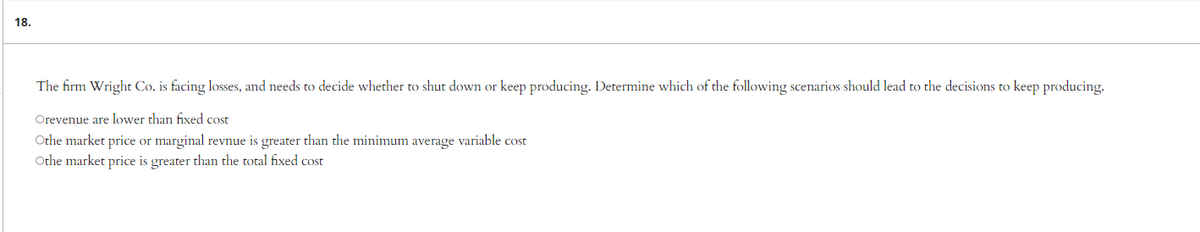 18.
The firm Wright Co. is facing losses, and needs to decide whether to shut down or keep producing. Determine which of the following scenarios should lead to the decisions to keep producing.
Orevenue are lower than fixed cost
Othe market price or marginal revnue is greater than the minimum average variable cost
Othe market price is greater than the total fixed cost