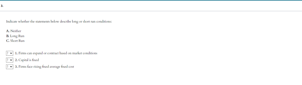 3.
Indicate whether the statements below describe long or short run conditions:
A. Neither
B. Long Run
C. Short Run
?
?
✓ 1. Firms can expand or contract based on market conditions
2. Capital is fixed
3. Firms face rising fixed average fixed cost