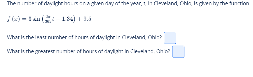 The number of daylight hours on a given day of the year, t, in Cleveland, Ohio, is given by the function
f (x) = 3 sin (35t - 1.34) +9.5
What is the least number of hours of daylight in Cleveland, Ohio?
What is the greatest number of hours of daylight in Cleveland, Ohio?