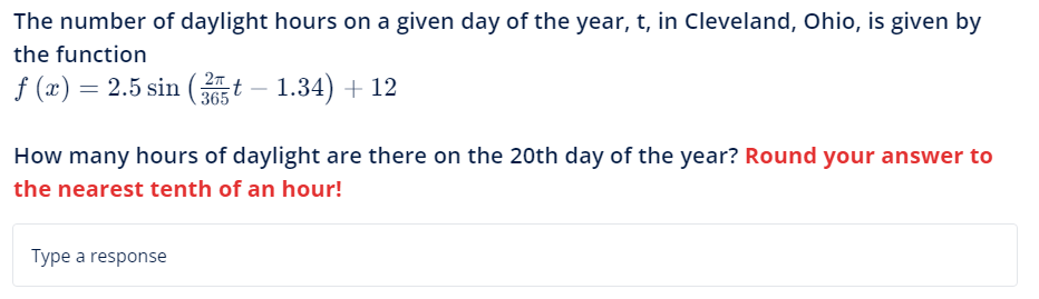 The number of daylight hours on a given day of the year, t, in Cleveland, Ohio, is given by
the function
2π
f (x) = 2.5 sin (35t – 1.34) + 12
How many hours of daylight are there on the 20th day of the year? Round your answer to
the nearest tenth of an hour!
Type a response