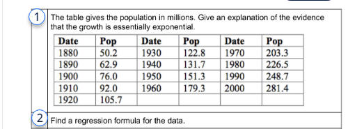 1 The table gives the population in millions. Give an explanation of the evidence
that the growth is essentially exponential.
Pop
Date
50.2 1930
62.9
1940
1950
151.3
1960 179.3
Pop
122.8
131.7
Date
1880
1890
1900
1910
1920
2 Find a regression formula for the data.
76.0
92.0
105.7
Date
1970
1980
1990
2000
Pop
203.3
226.5
248.7
281.4