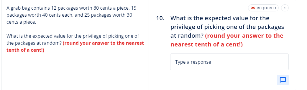 A grab bag contains 12 packages worth 80 cents a piece, 15
packages worth 40 cents each, and 25 packages worth 30
cents a piece.
What is the expected value for the privilege of picking one of
the packages at random? (round your answer to the nearest
tenth of a cent!)
* REQUIRED
10. What is the expected value for the
privilege of picking one of the packages
at random? (round your answer to the
nearest tenth of a cent!)
Type a response
1