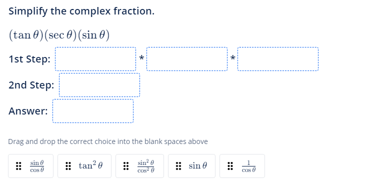 Simplify the complex fraction.
(tan) (sec ) (sin )
1st Step:
2nd Step:
Answer:
Drag and drop the correct choice into the blank spaces above
sin 0
Cos
tan²0
⠀⠀
sin² 0
cos²0
sin 0
⠀⠀
1
COS