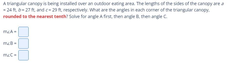 A triangular canopy is being installed over an outdoor eating area. The lengths of the sides of the canopy are a
= 24 ft, b = 27 ft, and c= 29 ft, respectively. What are the angles in each corner of the triangular canopy,
rounded to the nearest tenth? Solve for angle A first, then angle B, then angle C.
mzA=
mzB =
m/C=