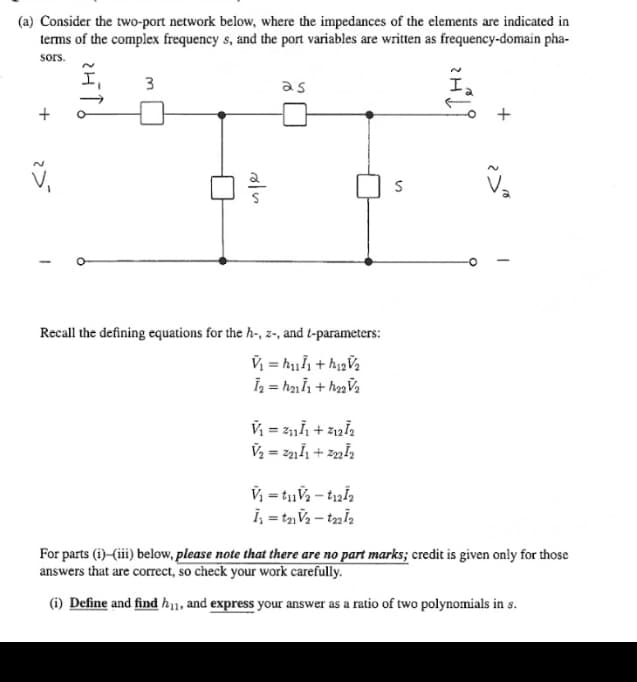 (a) Consider the two-port network below, where the impedances of the elements are indicated in
terms of the complex frequency s, and the port variables are written as frequency-domain pha-
sors.
I,
V₁
3
oln
as
Recall the defining equations for the h-, z-, and t-parameters:
V₁ = ₁₁/₁ +h₁₂V/₂
Ī₂ = h₂1 11 +h₂₂V/₂
V₁ = Z₁1Ï₁ + 21212
V₂ = 221Ï1 +2₂₂21₂
V₁ = t₁V₂-t12/₂
İ₁ = t₂1V₂ - t22Ï₂
S
V₂
For parts (i)(iii) below, please note that there are no part marks; credit is given only for those
answers that are correct, so check your work carefully.
(i) Define and find h1, and express your answer as a ratio of two polynomials in s.