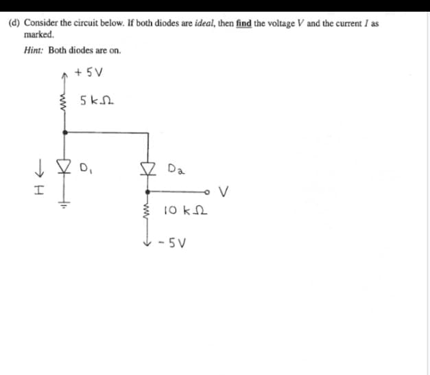 (d) Consider the circuit below. If both diodes are ideal, then find the voltage V and the current I as
marked.
Hint: Both diodes are on.
+5V
->>H
I
+
4₁.
5 kJ
D₁
Da
10 k
-5V
V