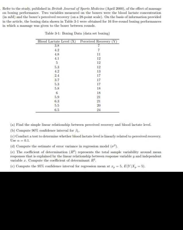 Refer to the study, published in British Journal of Sports Medicine (April 2000), of the effect of massage
on boxing performance. Two variables measured on the boxers were the blood lactate concentration
(in mM) and the boxer's perceived recovery (on a 28-point scale). On the basis of information provided
in the article, the boxing data shown in Table 3-1 were obtained for 16 five-round boxing performances
in which a massage was given to the boxer between rounds.
Table 3-1: Boxing Data (data set boxing)
Blood Lactate Level (X) Perceived Recovery (Y)
3.8
4.2
4.8
5
5.3
4.2
2.4
3.7
5.3
5.8
6
5.9
6.3
5.5
6.5
7
7
11
12
12
12
13
17
17
17
18
18
21
21
20
24
(a) Find the simple linear relationship between perceived recovery and blood lactate level.
(b) Compute 90% confidence interval for $₁.
(e) Conduct a test to determine whether blood lactate level is linearly related to perceived recovery.
Use a = 0.1.
(d) Compute the estimate of error variance in regression model (0²).
(e) The coefficient of determination (R²) represents the total sample variability around mean
responses that is explained by the linear relationship between response variable y and independent
variable z. Compute the coefficient of determinant R².
(c) Compute the 95% confidence interval for regression mean at r, = 5, E(Y|Xp=5).