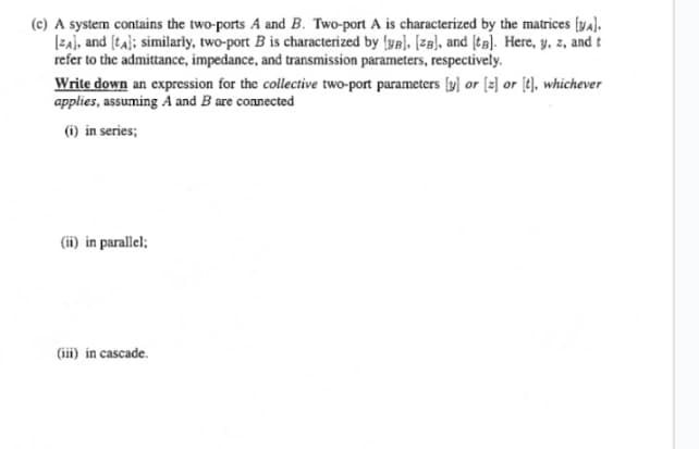 (c) A system contains the two-ports A and B. Two-port A is characterized by the matrices [yA].
[ZA], and [A]; similarly, two-port B is characterized by [B], [za], and [ta]. Here, y, z, and t
refer to the admittance, impedance, and transmission parameters, respectively.
Write down an expression for the collective two-port parameters [y] or [2] or [t], whichever
applies, assuming A and B are connected
(i) in series;
(ii) in parallel;
(iii) in cascade.