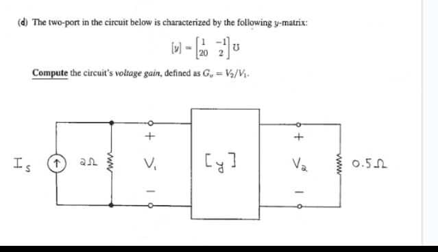 (d) The two-port in the circuit below is characterized by the following y-matrix:
M-22U
Compute the circuit's voltage gain, defined as G₁ = V₂/V₁.
H
Is
www
+
V₁
18
[y]
+
V₂
19
-
www
0.5