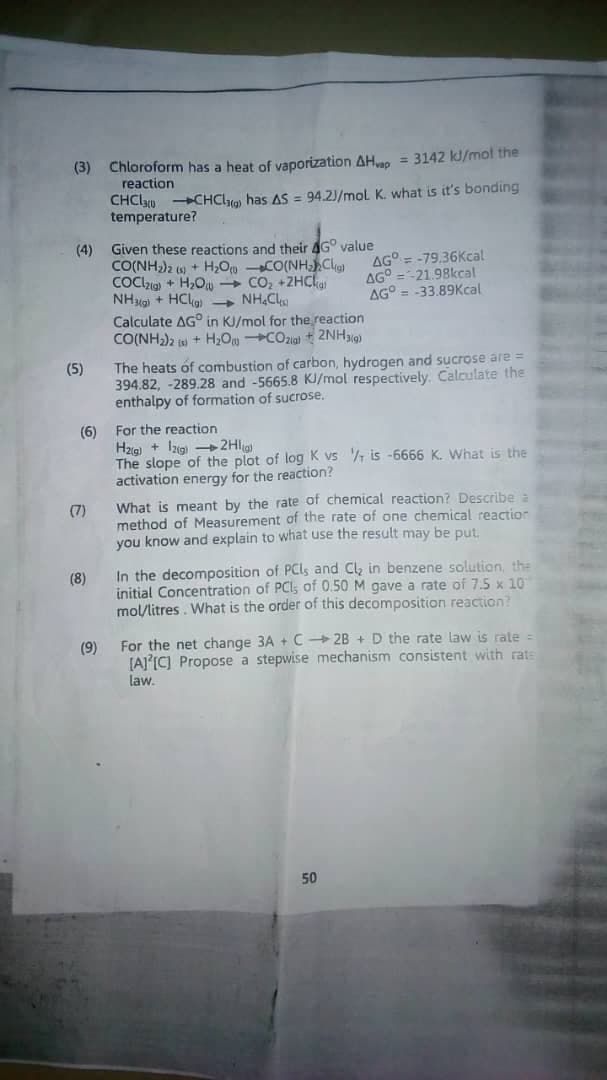 Chloroform has a heat of vaporization AHe = 3142 kJ/mol the
reaction
(3)
CHClu CHCI has AS = 94.2)/mol K. what is it's bonding
temperature?
Given these reactions and their AG° value
(4)
CO(NH)2 (6) + H,Om CO(NHClg)
COClzia + H2O - CO, +ZHClan
NHg) + HClg) - NH,C
Calculate AG° in KJ/mol for the reaction
CO(NH)2 i + H,0 COzial t 2NH9)
AG° = -79.36Kcal
AG° =-21.98kcal
AG° = -33.89Kcal
The heats of combustion of carbon, hydrogen and sucrose are =
394.82, -289.28 and -5665.8 KJ/mol respectively. Calculate the
enthalpy of formation of sucrose.
(5)
(6) For the reaction
Hzig) + Izig -2Hlg
The slope of the plot of log K vs 7 is -6666 K. What is the
activation energy for the reaction?
What is meant by the rate of chemical reaction? Describe a
method of Measurement of the rate of one chemical reaction
you know and explain to what use the result may be put,
(7)
In the decomposition of PCI, and Cl in benzene solution, the
initial Concentration of PCI, of 0.50 M gave a rate of 7.5 x 10
mol/litres. What is the order of this decomposition reaction?
(8)
For the net change 3A + C 2B + D the rate law is rate =
[AI IC] Propose a stepwise mechanism consistent with rats
law.
(9)
50
