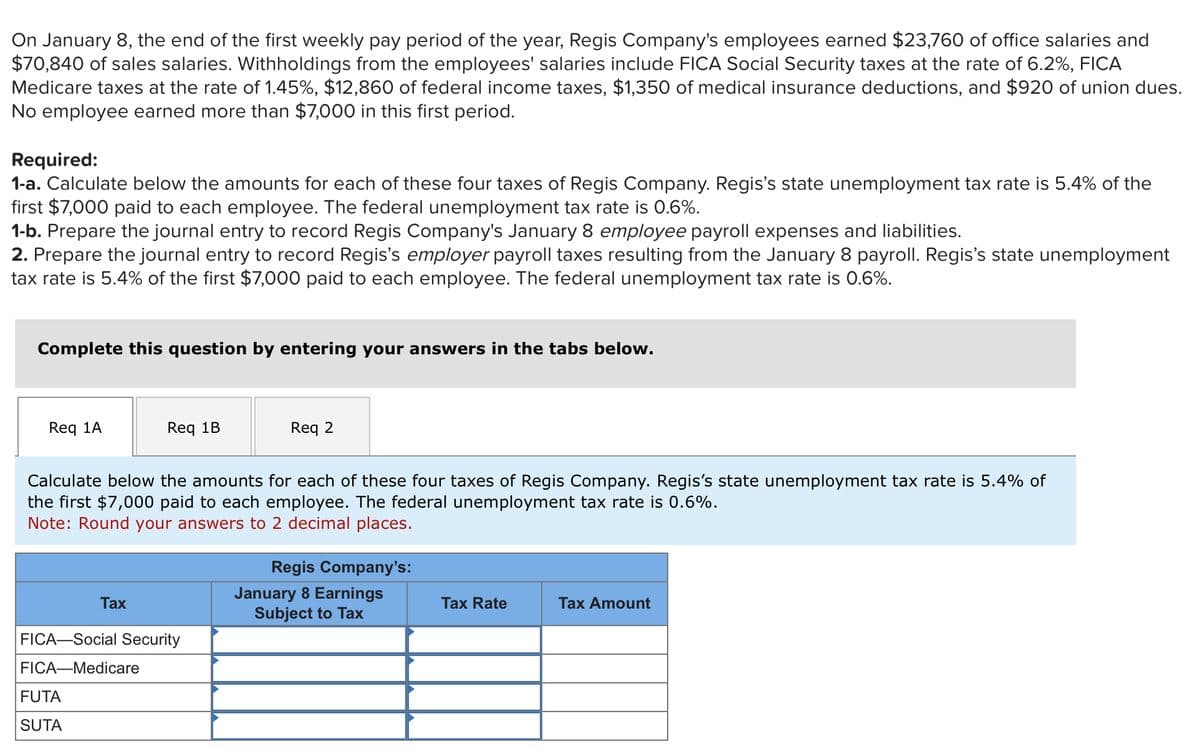 On January 8, the end of the first weekly pay period of the year, Regis Company's employees earned $23,760 of office salaries and
$70,840 of sales salaries. Withholdings from the employees' salaries include FICA Social Security taxes at the rate of 6.2%, FICA
Medicare taxes at the rate of 1.45%, $12,860 of federal income taxes, $1,350 of medical insurance deductions, and $920 of union dues.
No employee earned more than $7,000 in this first period.
Required:
1-a. Calculate below the amounts for each of these four taxes of Regis Company. Regis's state unemployment tax rate is 5.4% of the
first $7,000 paid to each employee. The federal unemployment tax rate is 0.6%.
1-b. Prepare the journal entry to record Regis Company's January 8 employee payroll expenses and liabilities.
2. Prepare the journal entry to record Regis's employer payroll taxes resulting from the January 8 payroll. Regis's state unemployment
tax rate is 5.4% of the first $7,000 paid to each employee. The federal unemployment tax rate is 0.6%.
Complete this question by entering your answers in the tabs below.
Req 1A
Reg 1B
Calculate below the amounts for each of these four taxes of Regis Company. Regis's state unemployment tax rate is 5.4% of
the first $7,000 paid to each employee. The federal unemployment tax rate is 0.6%.
Note: Round your answers to 2 decimal places.
Tax
FUTA
SUTA
FICA-Social Security
FICA-Medicare
Req 2
Regis Company's:
January 8 Earnings
Subject to Tax
Tax Rate
Tax Amount