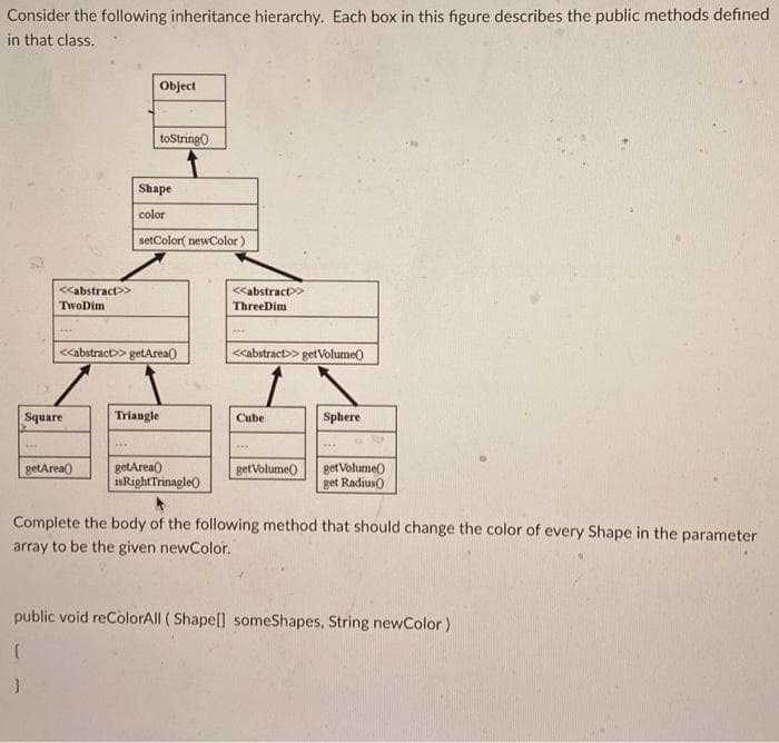 Consider the following inheritance hierarchy. Each box in this figure describes the public methods defined
in that class.
<<abstract>>
TwoDim
Square
Object
getArea()
toString()
Shape
color
<<abstract>>getArea()
setColor( newColor)
Triangle
getArea()
isRight Trinagle
<<abstract >>
Three Dim
***
<<abstract>> getVolume()
Cube
get Volume()
Sphere
get Volume()
get Radius()
Complete the body of the following method that should change the color of every Shape in the parameter
array to be the given newColor.
public void reColorAll (Shape[] someShapes, String newColor)
{
}