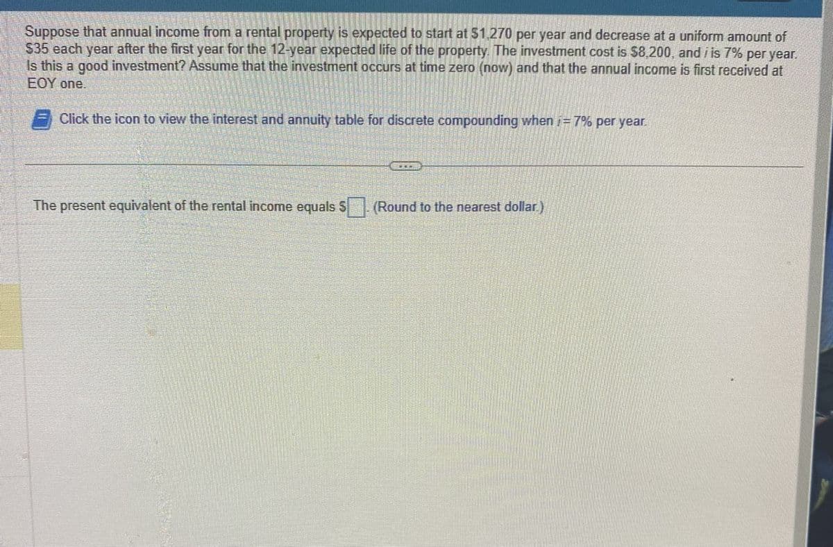 Suppose that annual income from a rental property is expected to start at $1,270 per year and decrease at a uniform amount of
$35 each year after the first year for the 12-year expected life of the property. The investment cost is $8,200, and i is 7% per year.
Is this a good investment? Assume that the investment occurs at time zero (now) and that the annual income is first received at
EOY one.
Click the icon to view the interest and annuity table for discrete compounding when = 7% per year.
I
The present equivalent of the rental income equals $(Round to the nearest dollar.)