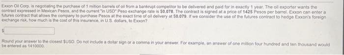 Exxon Oil Corp. is negotiating the purchase of 1 million barrels of oil from a bankrupt competitor to be delivered and paid for in exactly 1 year. The oil exporter wants the
contract expressed in Mexican Pesos, and the current in USD" Peso exchange rate is $0.078. The contract is signed at a price of 1425 Pesos per barrel. Exxon can enter a
futures contract that allows the company to purchase Pesos at the exact time of oil delivery at $0.079. If we consider the use of the futures contract to hedge Exxon's foreign
exchange risk, how much is the cost of this insurance, in US dollars, to Exxon?
Round your answer to the closest $USD. Do not include a dollar sign or a comma in your answer. For example, an answer of one million four hundred and ten thousand would
be entered as 1410000.