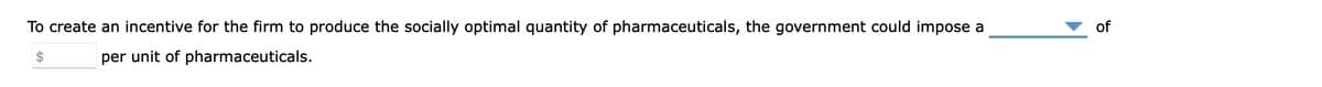 To create an incentive for the firm to produce the socially optimal quantity of pharmaceuticals, the government could impose a
$
per unit of pharmaceuticals.
of