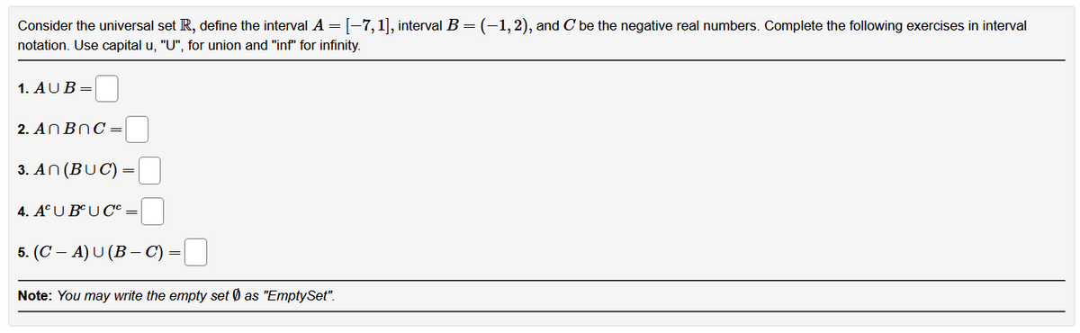 Consider the universal set R, define the interval A = [-7, 1], interval B = (–1, 2), and C' be the negative real numbers. Complete the following exercises in interval
notation. Use capital u, "U", for union and "inf" for infinity.
1. AUB=
2. An BnC=
3. An (BUC) =
4. ACU BUC'c =
5. (CA) U (B-C) :
=
Note: You may write the empty set as "EmptySet".