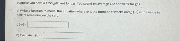 Suppose you have a $250 gift card for gas. You spend on average $22 per week for gas.
a) Write a function to model this situation where w is the number of weeks and g (w) is the value in
dollars remaining on the card.
g (w) =
b) Evaluate g (6) =