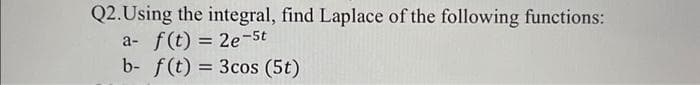 Q2. Using the integral, find Laplace of the following functions:
a- f(t) = 2e-5t
b- f(t) = 3 cos (5t)