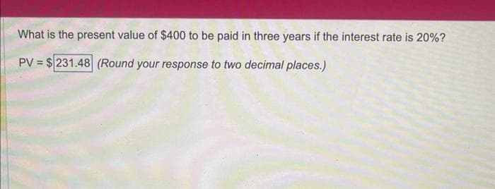 What is the present value of $400 to be paid in three years if the interest rate is 20%?
PV = $231.48 (Round your response to two decimal places.)