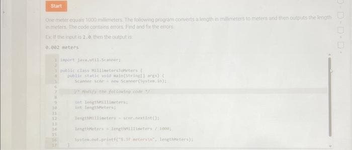 Start
One meter equals 1000 millimeters. The following program converts a length in millimeters to meters and then outputs the length
in meters. The code contains errors Find and fix the errors
Ex If the input is 2.0, then the output is
0.002 meters
1 import java.util.Scanner;
3
2
T
10
11
12
13
14
15
public class MillimetersToMeters [
public static void main(String args)
Scannerscornew Scanner (System.in):
y modify the following code /
Int JengthMillimetersi
int langtieters;
lengthMillimeters scar.nextInt();
lengthMeters lengthellimeters/1000;
System.out.printf("s. metersin", lengthMeters);