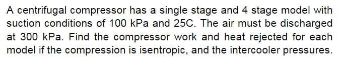 A centrifugal compressor has a single stage and 4 stage model with
suction conditions of 100 kPa and 25C. The air must be discharged
at 300 kPa. Find the compressor work and heat rejected for each
model if the compression is isentropic, and the intercooler pressures.