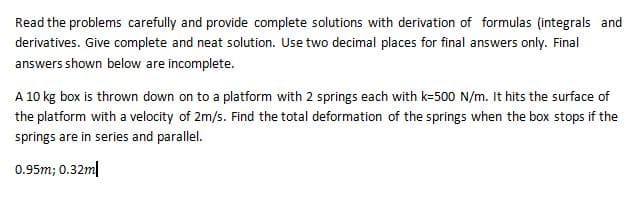 Read the problems carefully and provide complete solutions with derivation of formulas (integrals and
derivatives. Give complete and neat solution. Use two decimal places for final answers only. Final
answers shown below are incomplete.
A 10 kg box is thrown down on to a platform with 2 springs each with k-500 N/m. It hits the surface of
the platform with a velocity of 2m/s. Find the total deformation of the springs when the box stops if the
springs are in series and parallel.
0.95m; 0.32ml