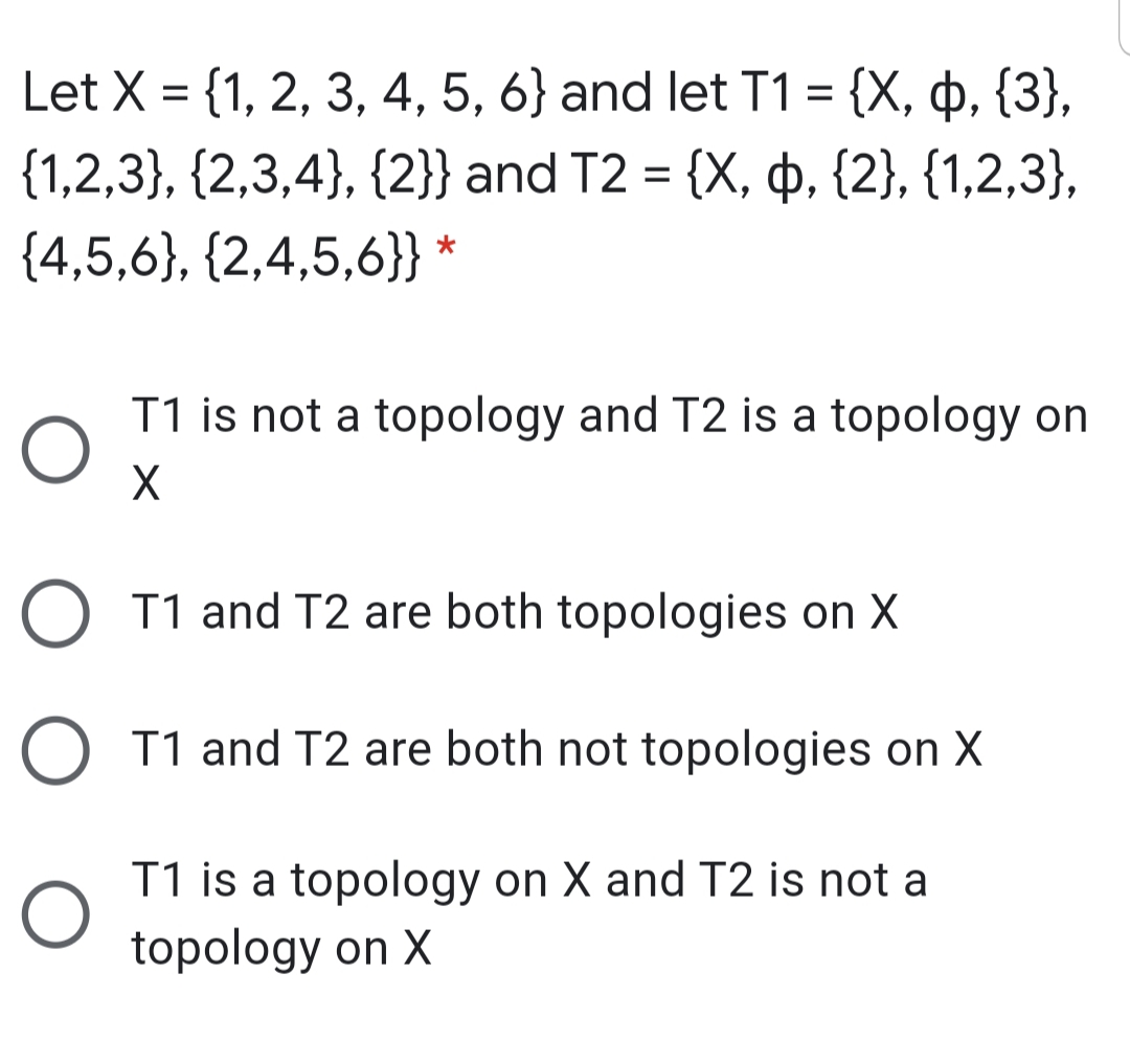 Let X = {1, 2, 3, 4, 5, 6} and let T1 = {X, þ, {3},
{1,2,3}, {2,3,4}, {2}} and T2 = {X, þ, {2}, {1,2,3},
{4,5,6}, {2,4,5,6}} *
T1 is not a topology and T2 is a topology on
O T1 and T2 are both topologies on X
O T1 and T2 are both not topologies on X
T1 is a topology on X and T2 is not a
topology on X
