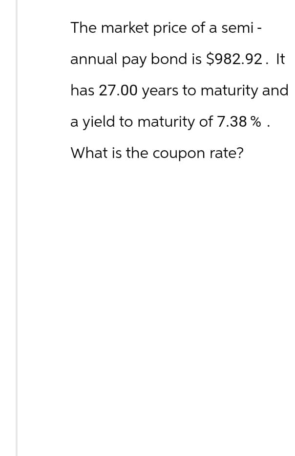 The market price of a semi-
annual pay bond is $982.92. It
has 27.00 years to maturity and
a yield to maturity of 7.38% .
What is the coupon rate?