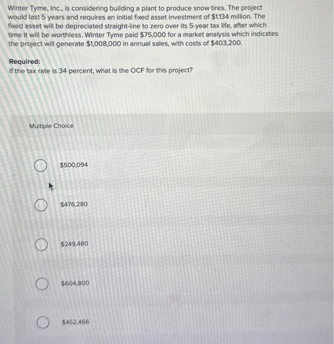 Winter Tyme, Inc., is considering building a plant to produce snow tires. The project
would last 5 years and requires an initial fixed asset investment of $1.134 million. The
fixed asset will be depreciated straight-line to zero over its 5-year tax life, after which
time it will be worthless. Winter Tyme paid $75,000 for a market analysis which indicates
the project will generate $1,008,000 in annual sales, with costs of $403,200.
Required:
If the tax rate is 34 percent, what is the OCF for this project?
Multiple Choice
4
O
O
$500,094
$476,280
$249,480
$604,800
$452,466