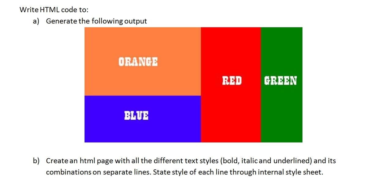 Write HTML code to:
a) Generate the following output
ORANGE
RED
GREEN
BLUE
b) Create an html page with all the different text styles (bold, italicand underlined) and its
combinations on separate lines. State style of each line through internal style sheet.
