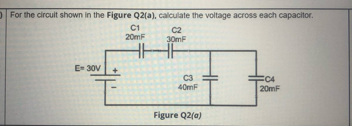 D For the circuit shown in the Figure Q2(a), calculate the voltage across each capacitor.
C1
20mF
C2
30mF
E= 30V
C3
C4
20mF
40mF
Figure Q2(a)
