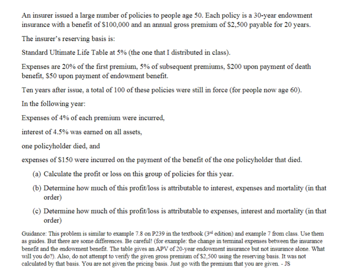 An insurer issued a large number of policies to people age 50. Each policy is a 30-year endowment
insurance with a benefit of $100,000 and an annual gross premium of $2,500 payable for 20 years.
The insurer's reserving basis is:
Standard Ultimate Life Table at 5% (the one that I distributed in class).
Expenses are 20% of the first premium, 5% of subsequent premiums, $200 upon payment of death
benefit, $50 upon payment of endowment benefit.
Ten years after issue, a total of 100 of these policies were still in force (for people now age 60).
In the following year:
Expenses of 4% of each premium were incurred,
interest of 4.5% was earned on all assets,
one policyholder died, and
expenses of $150 were incurred on the payment of the benefit of the one policyholder that died.
(a) Calculate the profit or loss on this group of policies for this year.
(b) Determine how much of this profit/loss is attributable to interest, expenses and mortality (in that
order)
(c) Determine how much of this profit/loss is attributable to expenses, interest and mortality (in that
order)
Guidance: This problem is similar to example 7.8 on P239 in the textbook (3rd edition) and example 7 from class. Use them
as guides. But there are some differences. Be careful! (for example: the change in terminal expenses between the insurance
benefit and the endowment benefit. The table gives an APV of 20-year endowment insurance but not insurance alone. What
will you do?). Also, do not attempt to verify the given gross premium of $2,500 using the reserving basis. It was not
calculated by that basis. You are not given the pricing basis. Just go with the premium that you are given. - JS