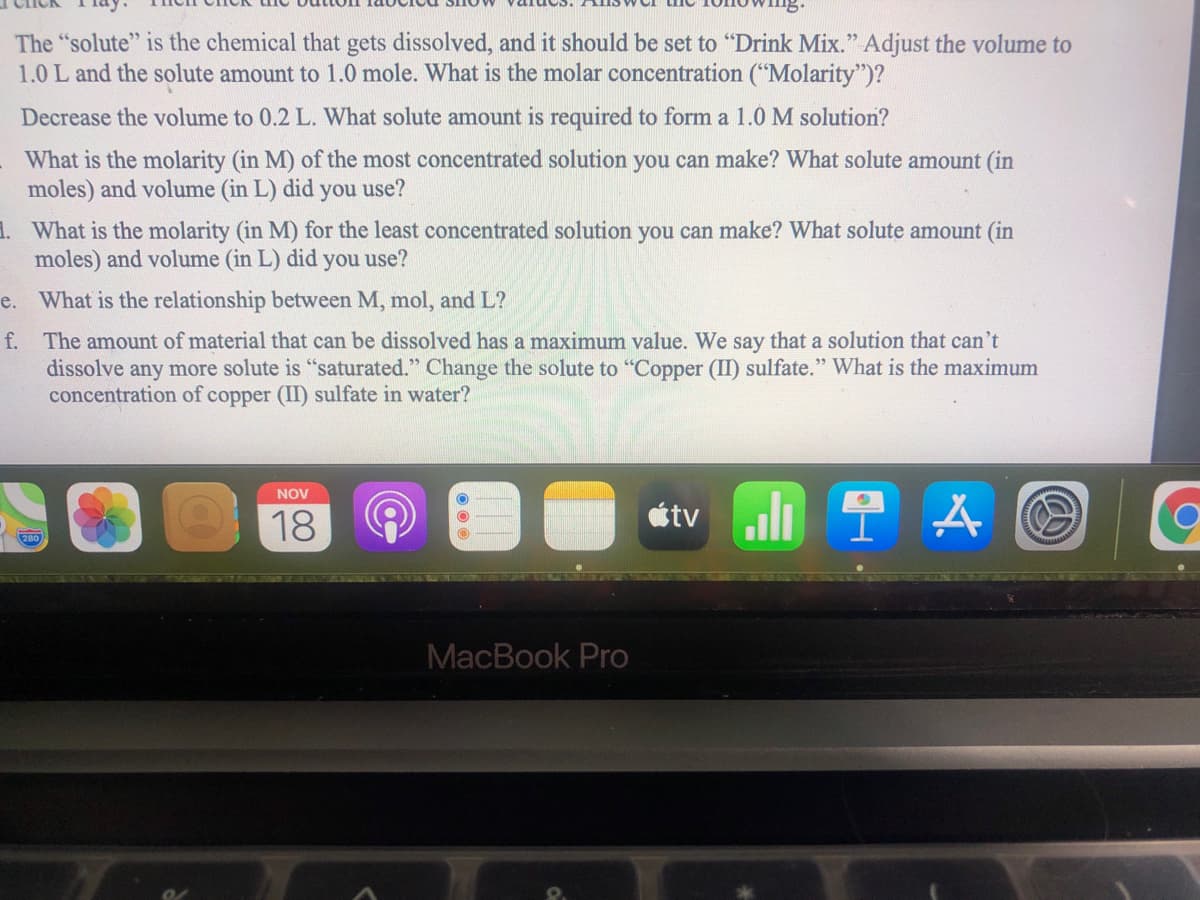 The "solute" is the chemical that gets dissolved, and it should be set to "Drink Mix." Adjust the volume to
1.0 L and the solute amount to 1.0 mole. What is the molar concentration ("Molarity")?
Decrease the volume to 0.2 L. What solute amount is required to form a 1.0 M solution?
What is the molarity (in M) of the most concentrated solution you can make? What solute amount (in
moles) and volume (in L) did you use?
1. What is the molarity (in M) for the least concentrated solution you can make? What solute amount (in
moles) and volume (in L) did you use?
e. What is the relationship between M, mol, and L?
f. The amount of material that can be dissolved has a maximum value. We say that a solution that can't
dissolve any more solute is "saturated." Change the solute to "Copper (II) sulfate." What is the maximum
concentration of copper (II) sulfate in water?
NOV
tv
18
280
MacBook Pro
00
