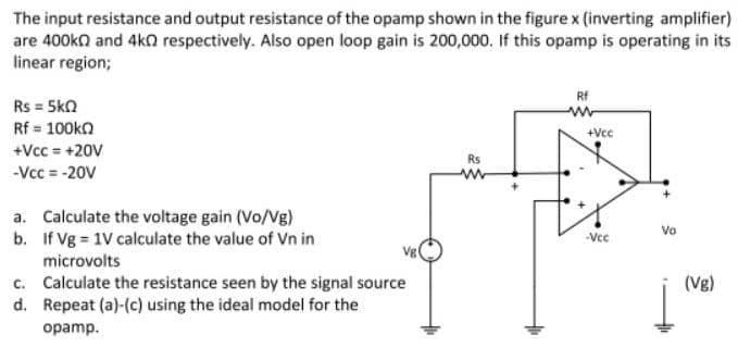 The input resistance and output resistance of the opamp shown in the figure x (inverting amplifier)
are 400ka and 4ka respectively. Also open loop gain is 200,000. If this opamp is operating in its
linear region;
Rf
Rs = 5ka
Rf = 100ka
+Vcc = +20V
+Vcc
Rs
-Vcc = -20V
a. Calculate the voltage gain (Vo/Vg)
b. If Vg = 1V calculate the value of Vn in
microvolts
Vo
Vce
Vgl
c. Calculate the resistance seen by the signal source
d. Repeat (a)-(c) using the ideal model for the
(Vg)
opamp.
