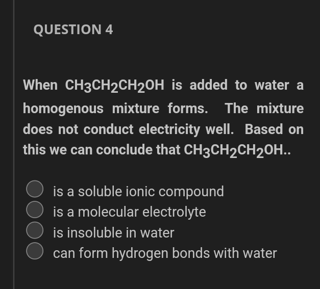 QUESTION 4
When CH3CH2CH20H is added to water a
homogenous mixture forms. The mixture
does not conduct electricity well. Based on
this we can conclude that CH3CH2CH20H..
is a soluble ionic compound
is a molecular electrolyte
is insoluble in water
can form hydrogen bonds with water
