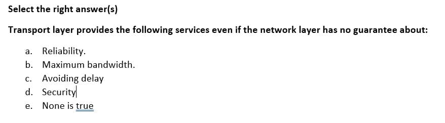 Select the right answer(s)
Transport layer provides the following services even if the network layer has no guarantee about:
a. Reliability.
b. Maximum bandwidth.
c. Avoiding delay
d. Security
е.
None is true
