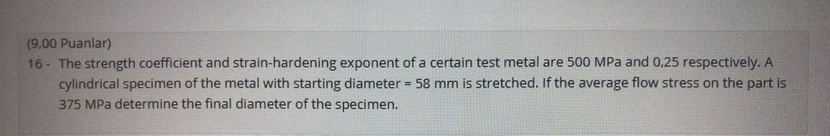 (9,00 Puanlar)
16 - The strength coefficient and strain-hardening exponent of a certain test metal are 500 MPa and 0,25 respectively. A
cylindrical specimen of the metal with starting diameter
375 MPa determine the final diameter of the specimen.
58 mm is stretched. If the average flow stress on the part is
