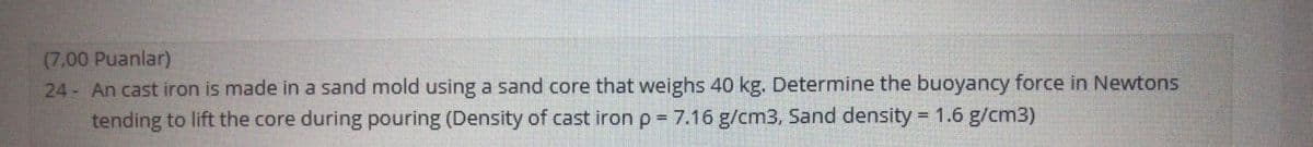 (7.00 Puanlar)
24- An cast iron is made in a sand mold using a sand core that weighs 40 kg. Determine the buoyancy force in Newtons
tending to lift the core during pouring (Density of cast iron p = 7.16 g/cm3, Sand density = 1.6 g/cm3)
