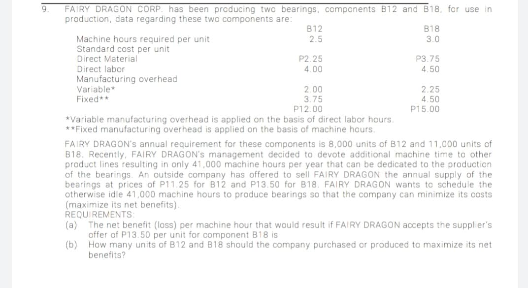 FAIRY DRAGON CORP. has been producing two bearings, components B12 and B18, for use in
production, data regarding these two components are:
B12
B18
Machine hours required per unit
Standard cost per unit
Direct Material
Direct labor
2.5
3.0
P2.25
P3.75
4.00
4.50
Manufacturing overhead
Variable*
Fixed**
2.00
2.25
4.50
P15.00
3.75
P12.00
*Variable manufacturing overhead is applied on the basis of direct labor hours.
**Fixed manufacturing overhead is applied on the basis of machine hours.
FAIRY DRAGON's annual requirement for these components is 8,000 units of B12 and 11,000 units of
B18. Recently, FAIRY DRAGON's management decided to devote additional machine time to other
product lines resulting in only 41,000 machine hours per year that can be dedicated to the production
of the bearings. An outside company has offered to sell FAIRY DRAGON the annual supply of the
bearings at prices of P11.25 for B12 and P13.50 for B18. FAIRY DRAGON wants to schedule the
otherwise idle 41,000 machine hours
(maximize its net benefits).
REQUIREMENTS:
The net benefit (loss) per machine hour that would result if FAIRY DRAGON accepts the supplier's
produce bearings so that the company can minimize its costs
(a)
offer of P13.50 per unit for component B18 is
(b)
How many units of B12 and B18 should the company purchased or produced to maximize its net
benefits?
