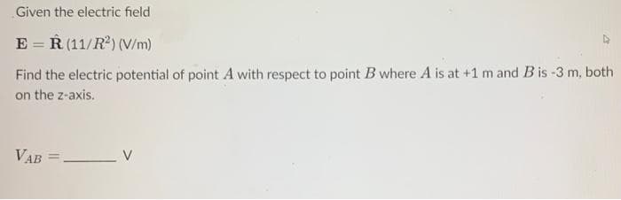 Given the electric field
ER (11/R²) (V/m)
Find the electric potential of point A with respect to point B where A is at +1 m and B is -3 m, both
on the z-axis.
VAB = V