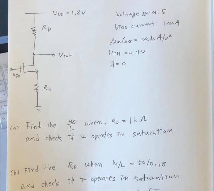 ISE
ww
RD
UDD = 1,8V
to Vout
Rs
Voltage yaim: 5
bias current: IMA
Mnlox= 100MA/v².
UTH =0.4V
2 when, R₂ = |k
and check if it operates in saturation
Tf
(a) Find the
(b) Find the
Ro when W/L = 50/0,18
and check Tf it operates TM saturation