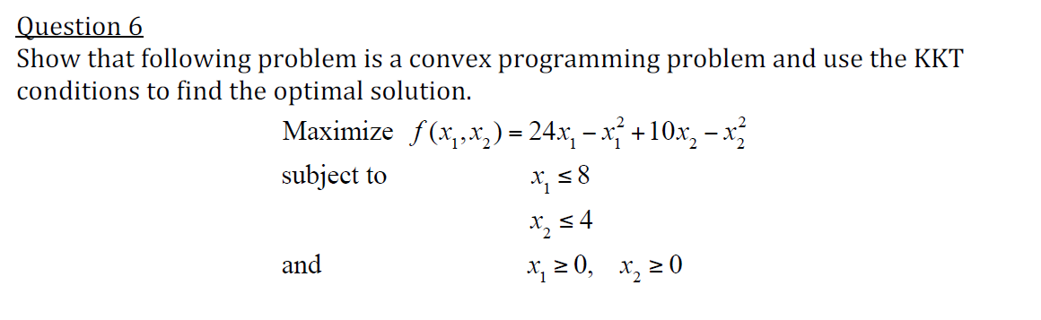 Question 6
Show that following problem is a convex programming problem and use the KKT
conditions to find the optimal solution.
Maximize f(x,,x,) = 24.x, – x; +10x, – x
subject to
X 54
and
x, 2 0, x, 2 0
