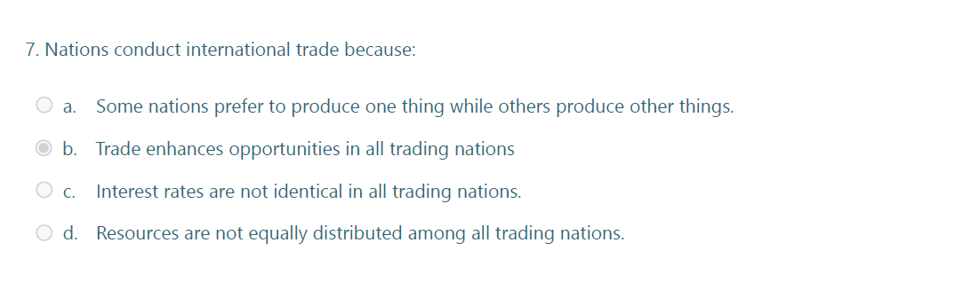 7. Nations conduct international trade because:
а.
Some nations prefer to produce one thing while others produce other things.
b. Trade enhances opportunities in all trading nations
C.
Interest rates are not identical in all trading nations.
O d. Resources are not equally distributed among all trading nations.
