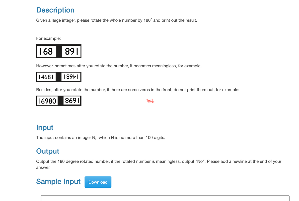 Description
Given a large integer, please rotate the whole number by 180° and print out the result.
For example:
168
891
However, sometimes after you rotate the number, it becomes meaningless, for example:
14681 18911
Besides, after you rotate the number, if there are some zeros in the front, do not print them out, for example:
16980 8691
Text
Input
The input contains an integer N, which N is no more than 100 digits.
Output
Output the 180 degree rotated number, if the rotated number is meaningless, output "No". Please add a newline at the end of your
answer.
Sample Input Download