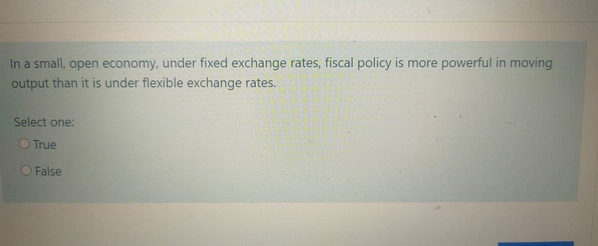 In a small, open economy, under fixed exchange rates, fiscal policy is more powerful in moving
output than it is under flexible exchange rates.
Select one:
True
O False
