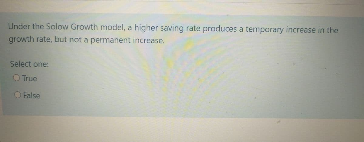 Under the Solow Growth model, a higher saving rate produces a temporary increase in the
growth rate, but not a permanent increase.
Select one:
O True
O False
