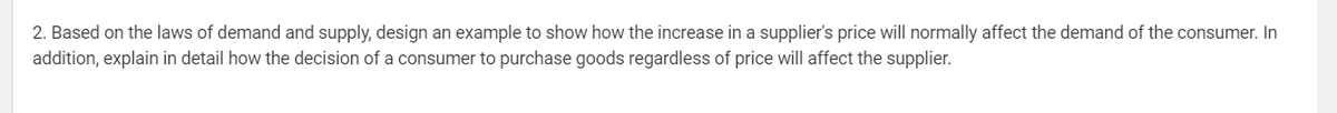 2. Based on the laws of demand and supply, design an example to show how the increase in a supplier's price will normally affect the demand of the consumer. In
addition, explain in detail how the decision of a consumer to purchase goods regardless of price will affect the supplier.
