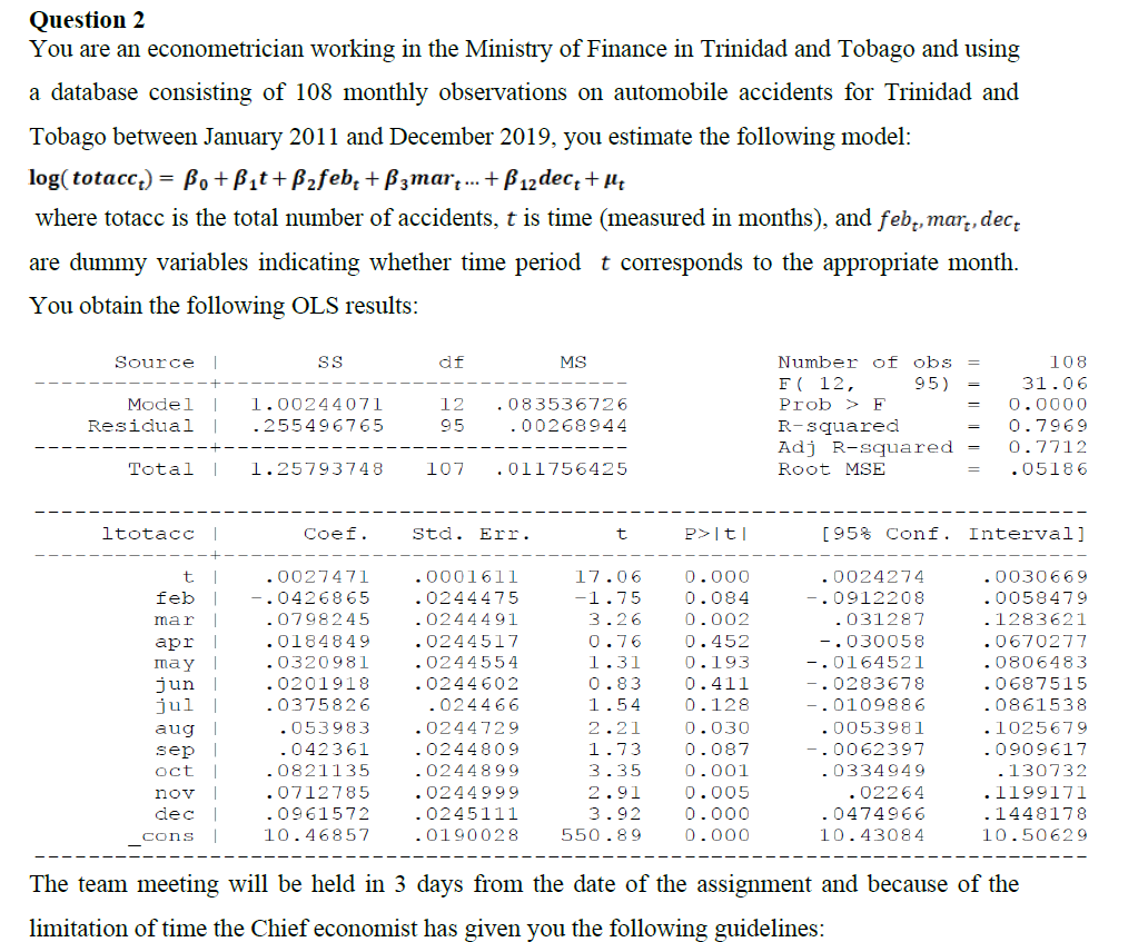 Question 2
You are an econometrician working in the Ministry of Finance in Trinidad and Tobago and using
a database consisting of 108 monthly observations on automobile accidents for Trinidad and
Tobago between January 2011 and December 2019, you estimate the following model:
log( totacc,) = Bo+Bit+B2feb, + Bzmar;.. + Bß 12 dec; + µ;
where totacc is the total number of accidents, t is time (measured in months), and feb;, mar,, dec,
are dummy variables indicating whether time period t corresponds to the appropriate month.
You obtain the following OLS results:
Number of obs
F( 12,
Source |
df
MS
108
95)
31.06
Model
1.00244071
12
.083536726
Prob > F
0.0000
R-squared
Adj R-squared
Residual
255496765
95
.00268944
0.7969
0.7712
Total
1.25793748
107
.011756425
Root MSE
.05186
ltotacc
|
Coef.
Std. Err.
P>|t|
[95% Conf. Interval]
.0027471
.0001611
17.06
0.000
.0024274
.0030669
feb
-.0426865
.0244475
-1.75
0.084
-.0912208
.0058479
mar
.0798245
.0244491
3.26
0.002
.031287
.1283621
.0184849
.0244517
0.76
0.452
-.030058
.0670277
аpr
may
jun
jul
.0320981
0.193
0.411
.0806483
.0687515
0244554
1.31
-.0164521
.0201918
.0244602
0.83
..0283678
.0375826
.024466
1.54
0.128
0109886
.0861538
aug
.053983
.0244729
2.21
0.030
.0053981
.102567 9
sep
.042361
.0244809
1.73
0.087
.0062397
0909617
oct
.0821135
0244899
3.35
0.001
.0334949
.130732
nov |
.0712785
0244999
0245111
.02264
.0474966
2.91
0.005
.1199171
dec
.0961572
3.92
0.000
.1448178
cons
10.46857
.0190028
550.89
0.000
10.43084
10.50629
The team meeting will be held in 3 days from the date of the assignment and because of the
limitation of time the Chief economist has given you the following guidelines:
