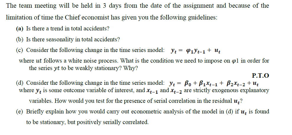 The team meeting will be held in 3 days from the date of the assignment and because of the
limitation of time the Chief economist has given you the following guidelines:
(a) Is there a trend in total accidents?
(b) Is there seasonality in total accidents?
(c) Consider the following change in the time series model: y; = P1yt-1+ U¢
where ut follows a white noise process. What is the condition we need to impose on pl in order for
the series yt to be weakly stationary? Why?
P.T.O
(d) Consider the following change in the time series model: y; = Bo + B1xt-1+ B2xt-2 + Uţ
where y, is some outcome variable of interest, and xx-1 and x̟-2 are strictly exogenous explanatory
variables. How would you test for the presence of serial correlation in the residual u,?
(e) Briefly explain how you would carry out econometric analysis of the model in (d) if u, is found
to be stationary, but positively serially correlated.
